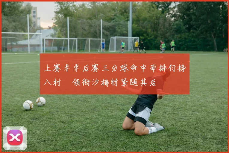 上赛季季后赛三分球命中率排行榜八村塁领衔沙梅特紧随其后