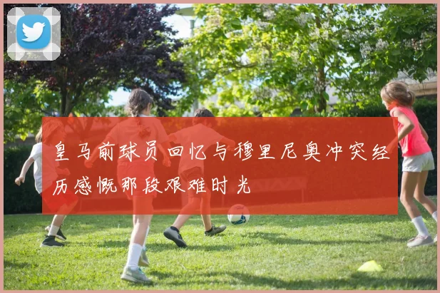 皇马前球员回忆与穆里尼奥冲突经历感慨那段艰难时光