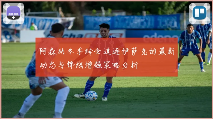 阿森纳冬季转会追逐伊萨克的最新动态与锋线增强策略分析