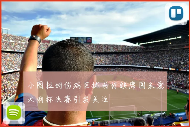 小图拉姆伤病困扰或将缺席国米意大利杯决赛引发关注