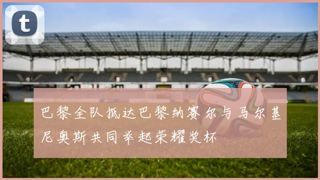 巴黎全队抵达巴黎纳赛尔与马尔基尼奥斯共同举起荣耀奖杯