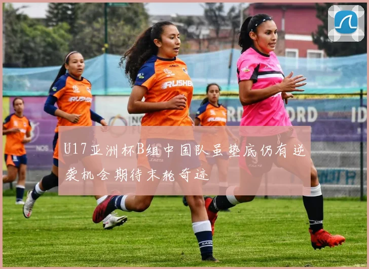 U17亚洲杯B组中国队虽垫底仍有逆袭机会期待末轮奇迹