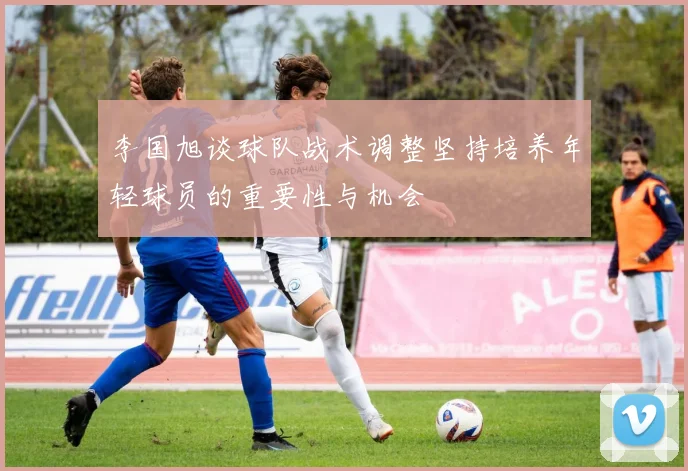 李国旭谈球队战术调整坚持培养年轻球员的重要性与机会