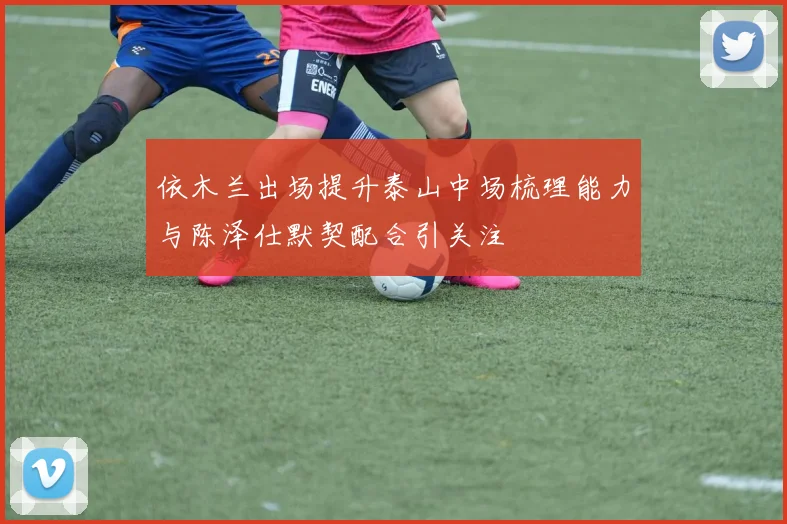 依木兰出场提升泰山中场梳理能力与陈泽仕默契配合引关注