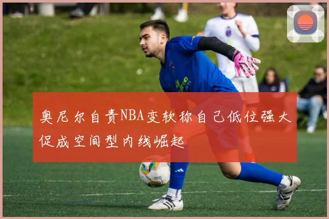 奥尼尔自责NBA变软称自己低位强大促成空间型内线崛起