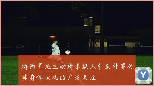 梅西罕见主动请求换人引发外界对其身体状况的广泛关注