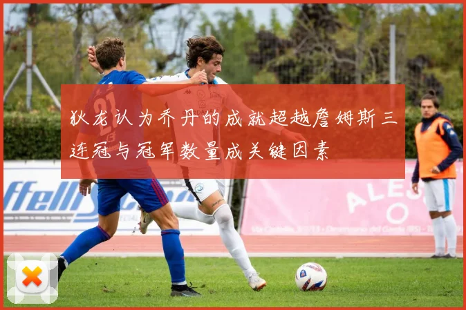狄龙认为乔丹的成就超越詹姆斯三连冠与冠军数量成关键因素