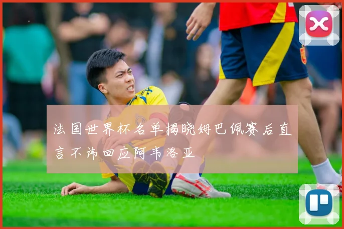 法国世界杯名单揭晓姆巴佩赛后直言不讳回应阿韦洛亚