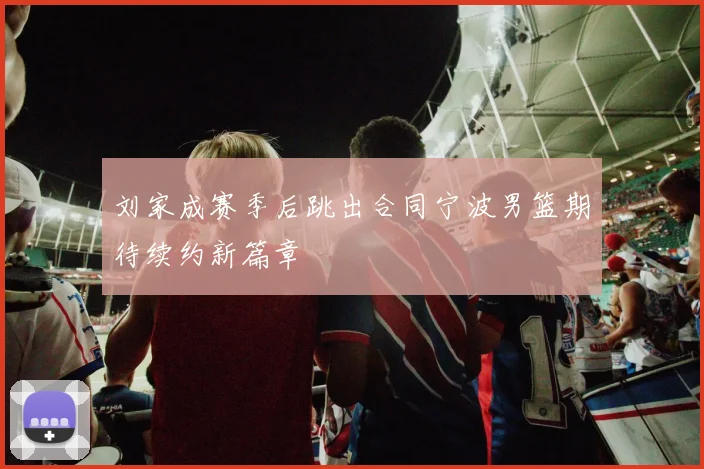刘家成赛季后跳出合同宁波男篮期待续约新篇章