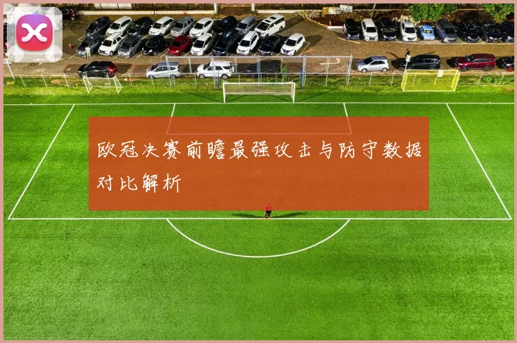 欧冠决赛前瞻最强攻击与防守数据对比解析